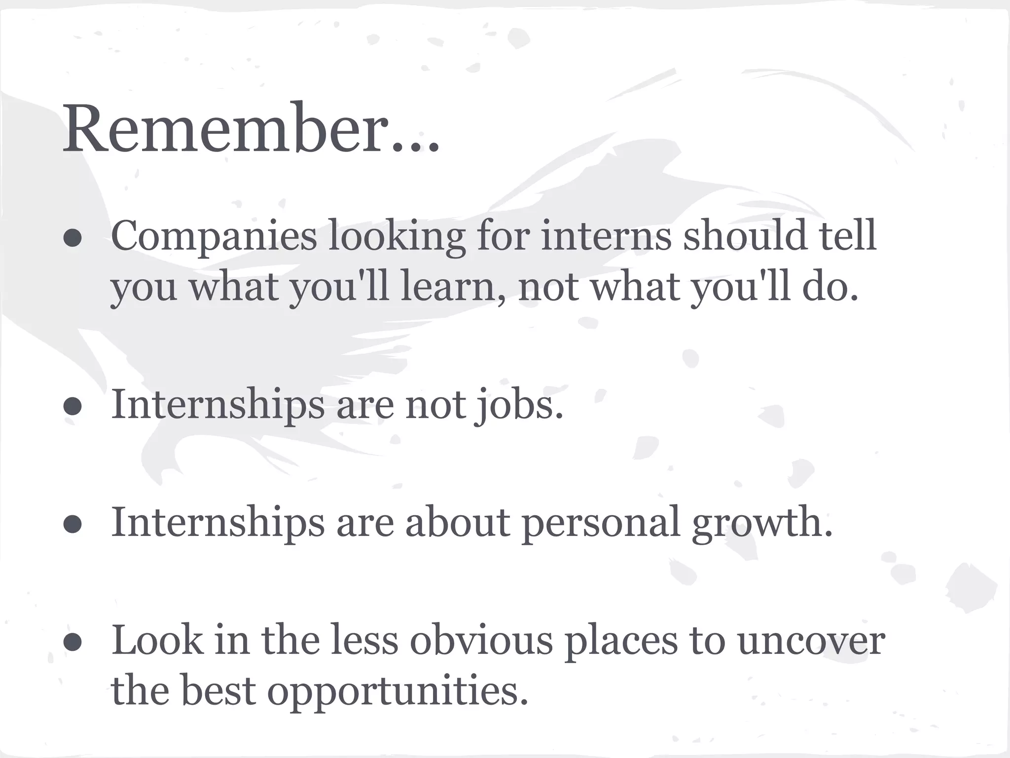 Remember... 
● Companies looking for interns should tell 
you what you'll learn, not what you'll do. 
● Internships are not jobs. 
● Internships are about personal growth. 
● Look in the less obvious places to uncover 
the best opportunities. 
 