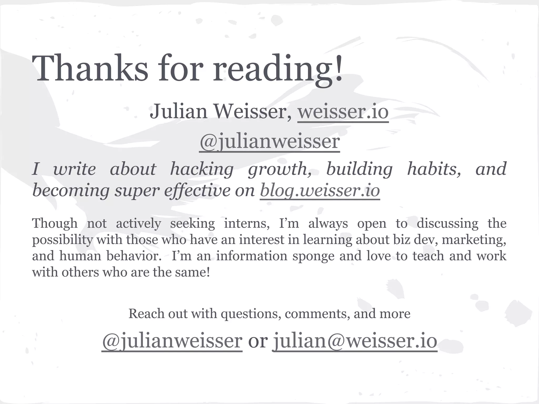 Thanks for reading! 
Julian Weisser, weisser.io 
@julianweisser 
I write about hacking growth, building habits, and 
becoming super effective on blog.weisser.io 
Though not actively seeking interns, I’m always open to discussing the 
possibility with those who have an interest in learning about biz dev, marketing, 
and human behavior. I’m an information sponge and love to teach and work 
with others who are the same! 
Reach out with questions, comments, and more 
@julianweisser or julian@weisser.io 
 