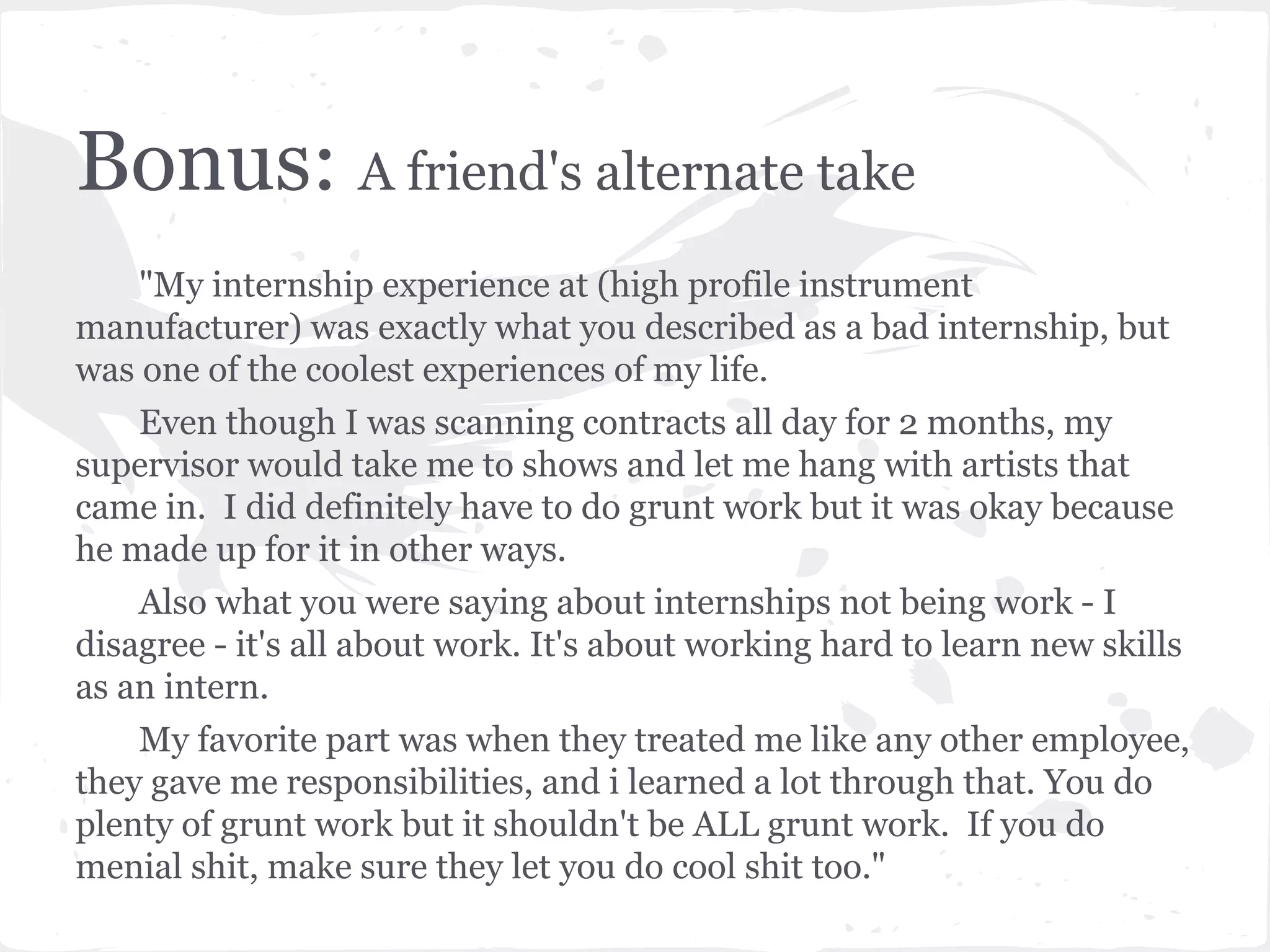 Bonus: A friend's alternate take 
"My internship experience at (high profile instrument 
manufacturer) was exactly what you described as a bad internship, but 
was one of the coolest experiences of my life. 
Even though I was scanning contracts all day for 2 months, my 
supervisor would take me to shows and let me hang with artists that 
came in. I did definitely have to do grunt work but it was okay because 
he made up for it in other ways. 
Also what you were saying about internships not being work - I 
disagree - it's all about work. It's about working hard to learn new skills 
as an intern. 
My favorite part was when they treated me like any other employee, 
they gave me responsibilities, and i learned a lot through that. You do 
plenty of grunt work but it shouldn't be ALL grunt work. If you do 
menial shit, make sure they let you do cool shit too." 
