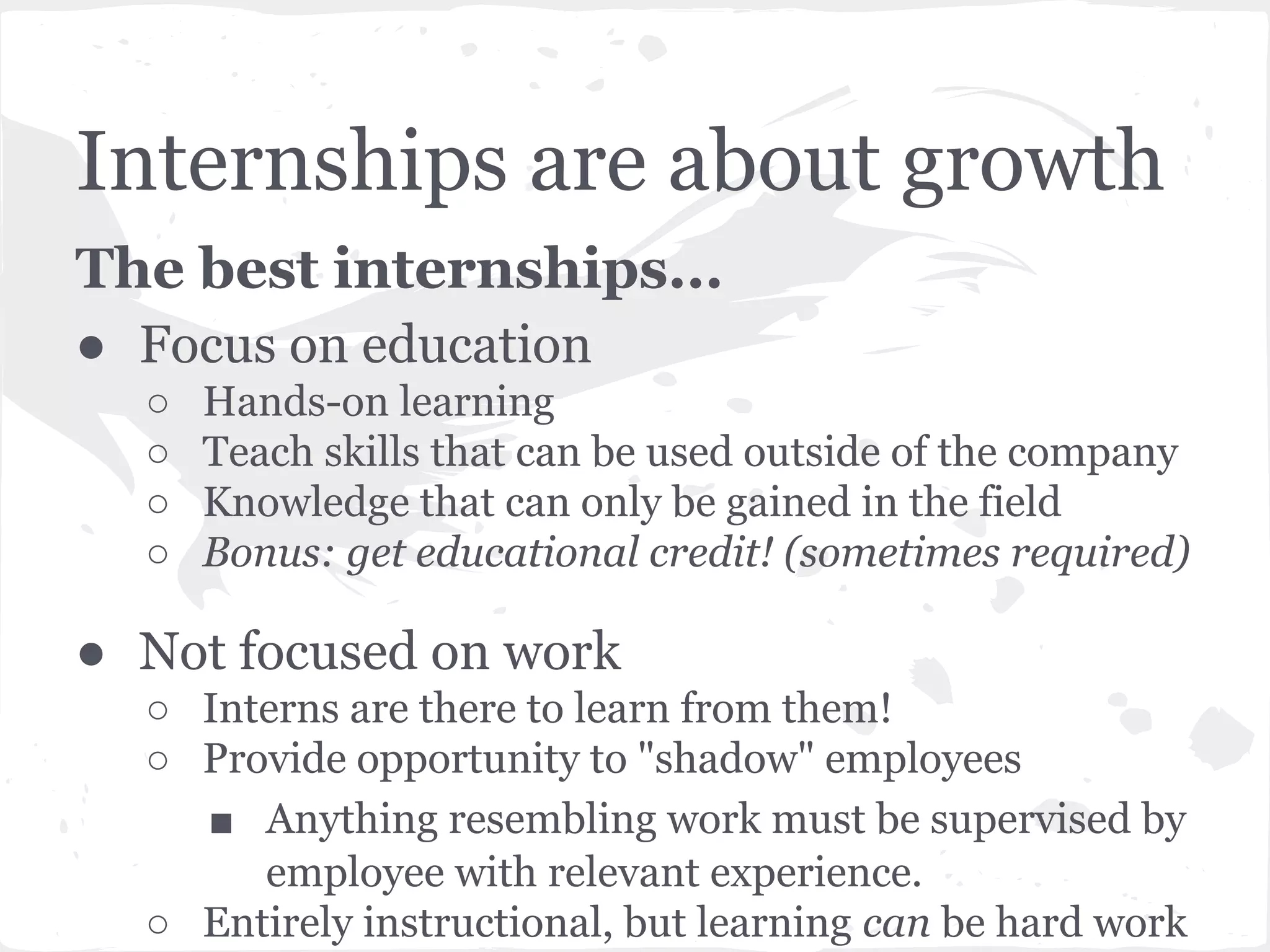 Internships are about growth 
The best internships... 
● Focus on education 
○ Hands-on learning 
○ Teach skills that can be used outside of the company 
○ Knowledge that can only be gained in the field 
○ Bonus: get educational credit! (sometimes required) 
● Not focused on work 
○ Interns are there to learn from them! 
○ Provide opportunity to "shadow" employees 
■ Anything resembling work must be supervised by 
employee with relevant experience. 
○ Entirely instructional, but learning can be hard work 
 