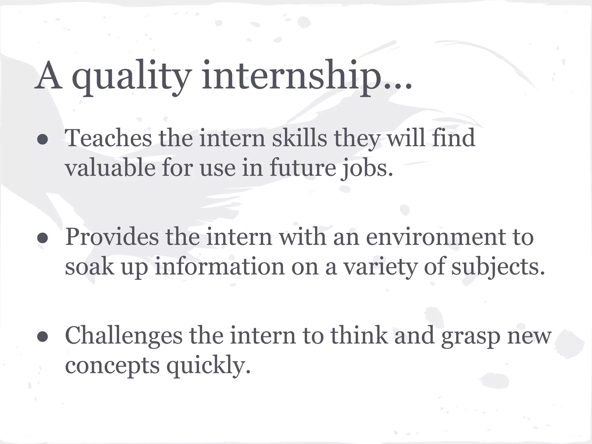 A quality internship... 
● Teaches the intern skills they will find 
valuable for use in future jobs. 
● Provides the intern with an environment to 
soak up information on a variety of subjects. 
● Challenges the intern to think and grasp new 
concepts quickly. 
 