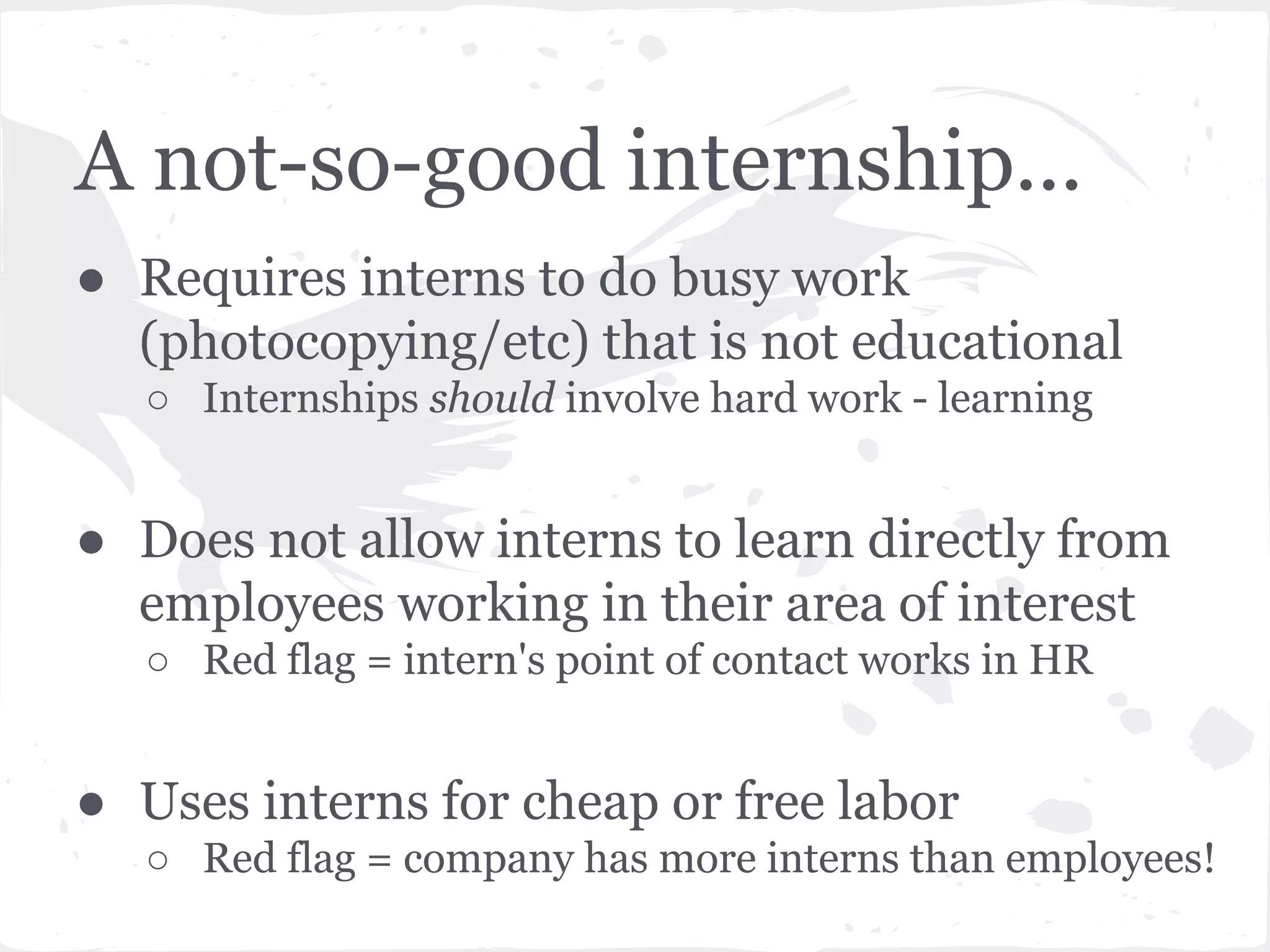 A not-so-good internship... 
● Requires interns to do busy work 
(photocopying/etc) that is not educational 
○ Internships should involve hard work - learning 
● Does not allow interns to learn directly from 
employees working in their area of interest 
○ Red flag = intern's point of contact works in HR 
● Uses interns for cheap or free labor 
○ Red flag = company has more interns than employees! 
 