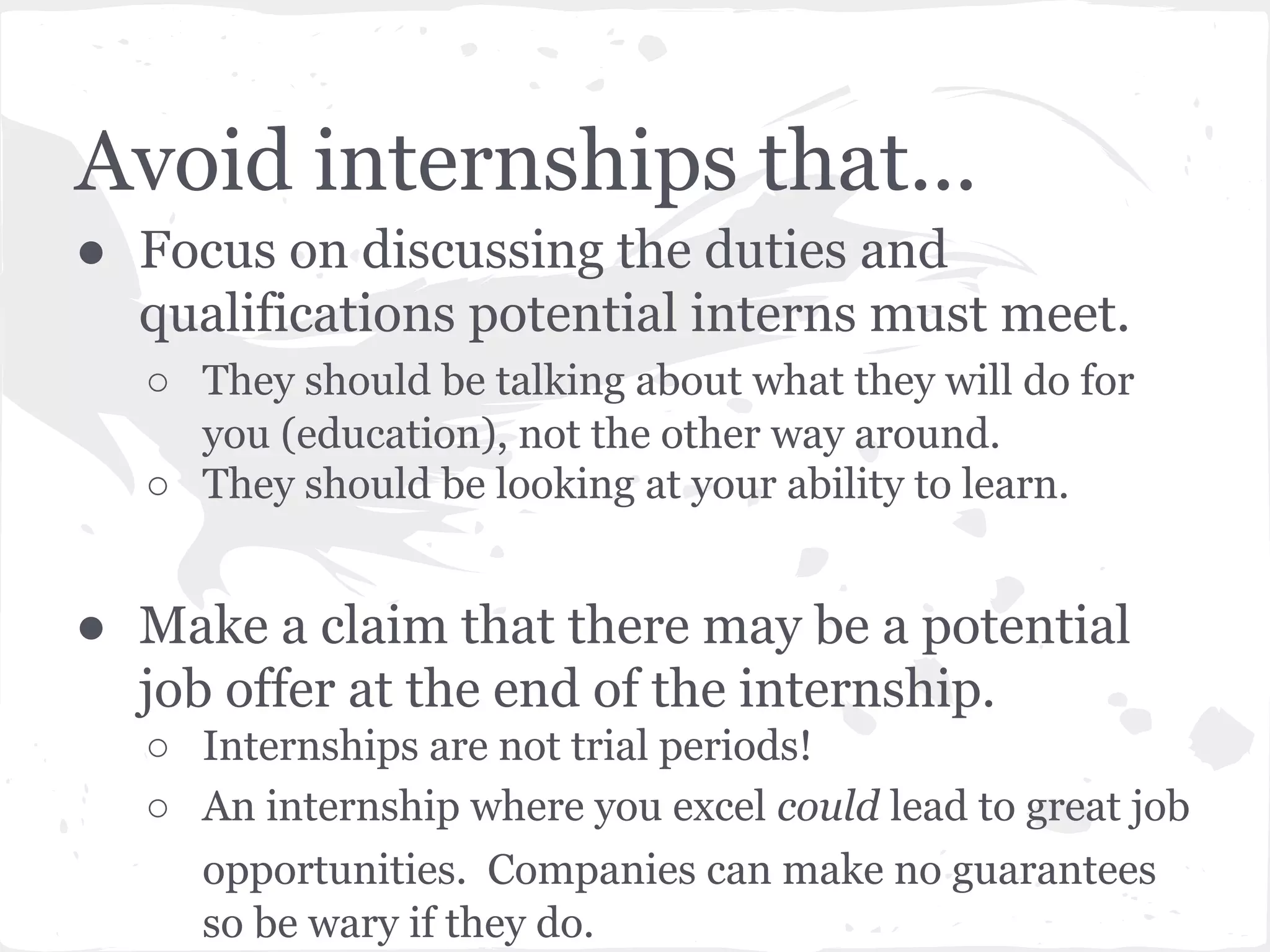 Avoid internships that... 
● Focus on discussing the duties and 
qualifications potential interns must meet. 
○ They should be talking about what they will do for 
you (education), not the other way around. 
○ They should be looking at your ability to learn. 
● Make a claim that there may be a potential 
job offer at the end of the internship. 
○ Internships are not trial periods! 
○ An internship where you excel could lead to great job 
opportunities. Companies can make no guarantees 
so be wary if they do. 
 