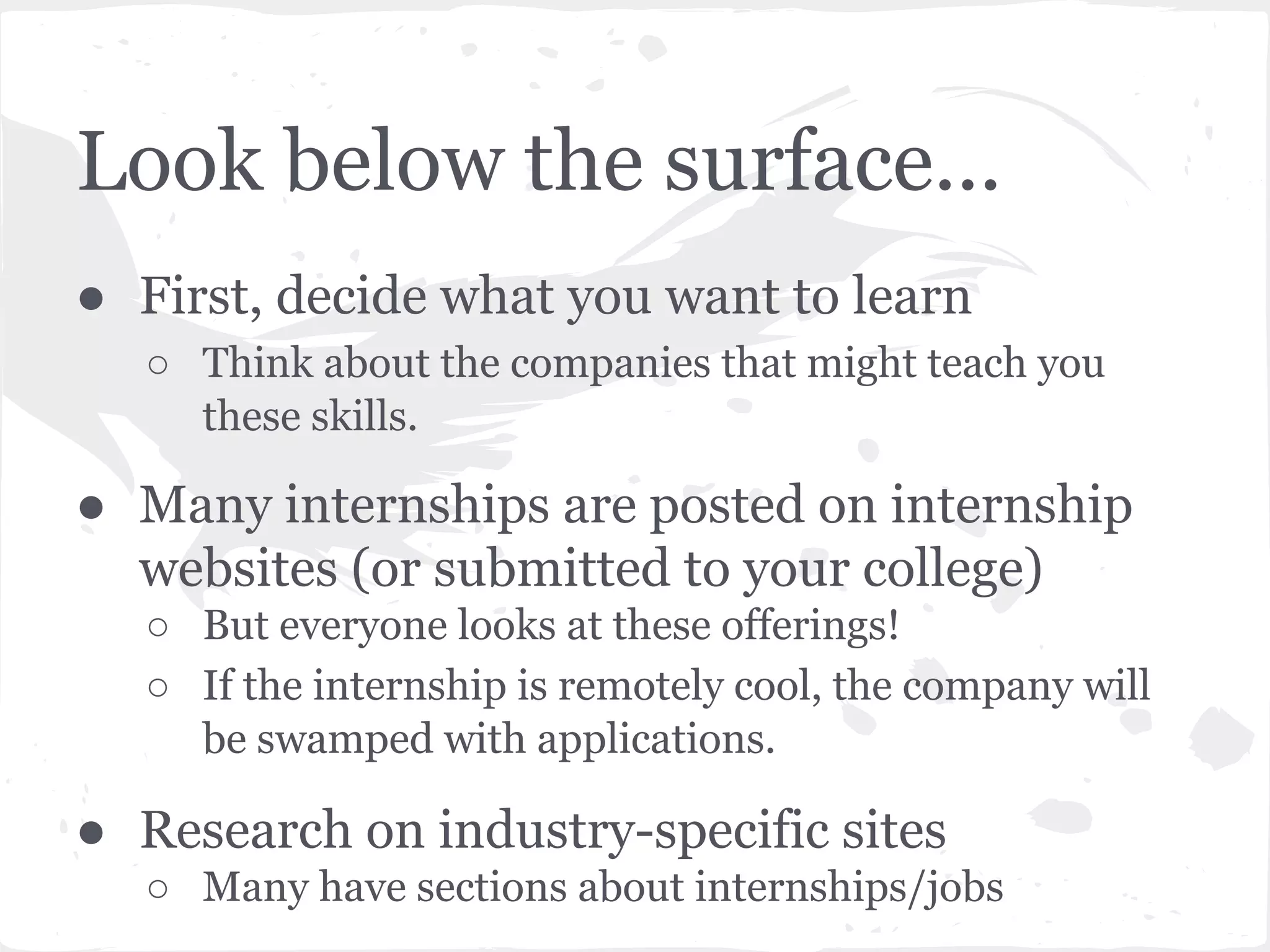 Look below the surface... 
● First, decide what you want to learn 
○ Think about the companies that might teach you 
these skills. 
● Many internships are posted on internship 
websites (or submitted to your college) 
○ But everyone looks at these offerings! 
○ If the internship is remotely cool, the company will 
be swamped with applications. 
● Research on industry-specific sites 
○ Many have sections about internships/jobs 
 