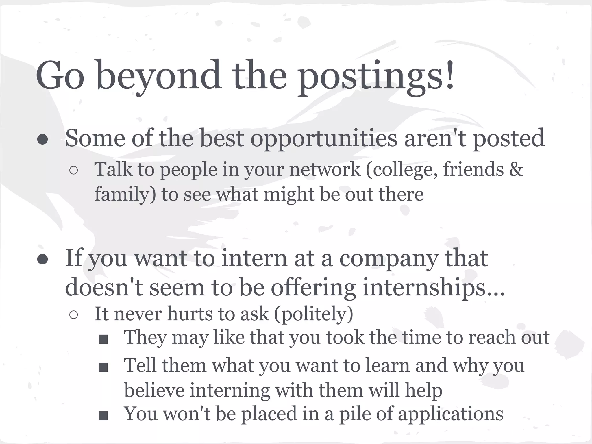 Go beyond the postings! 
● Some of the best opportunities aren't posted 
○ Talk to people in your network (college, friends & 
family) to see what might be out there 
● If you want to intern at a company that 
doesn't seem to be offering internships... 
○ It never hurts to ask (politely) 
■ They may like that you took the time to reach out 
■ Tell them what you want to learn and why you 
believe interning with them will help 
■ You won't be placed in a pile of applications 
 