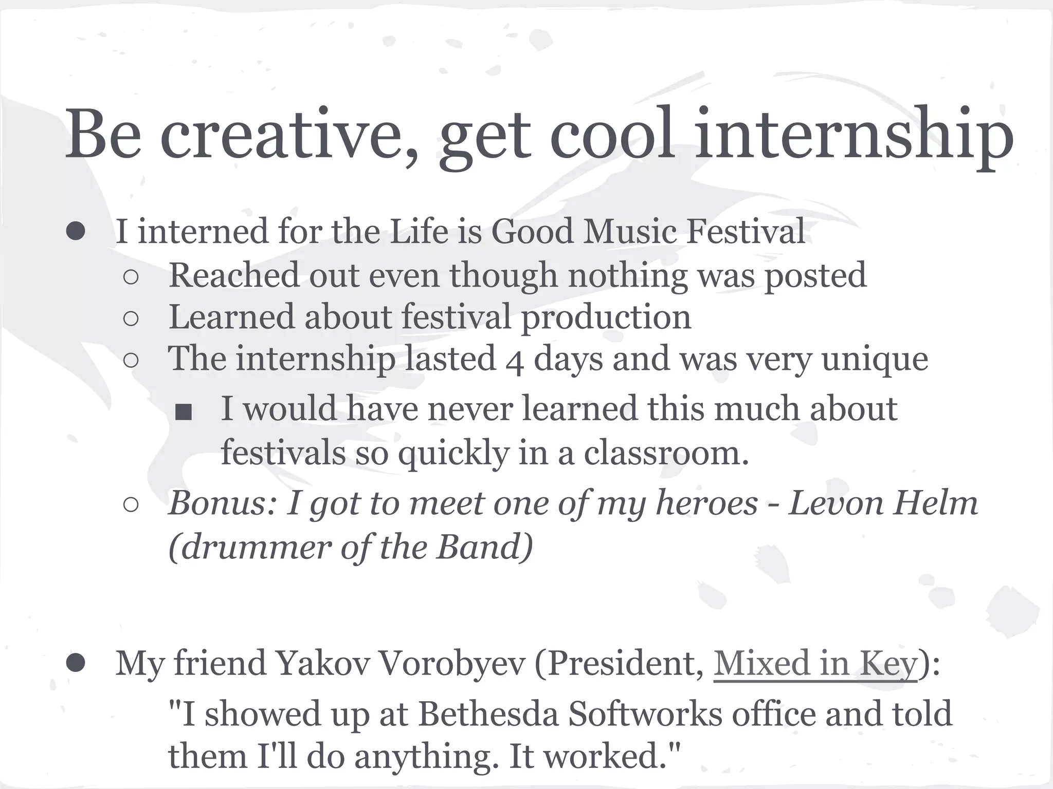 Be creative, get cool internship 
● I interned for the Life is Good Music Festival 
○ Reached out even though nothing was posted 
○ Learned about festival production 
○ The internship lasted 4 days and was very unique 
■ I would have never learned this much about 
festivals so quickly in a classroom. 
○ Bonus: I got to meet one of my heroes - Levon Helm 
(drummer of the Band) 
● My friend Yakov Vorobyev (President, Mixed in Key): 
"I showed up at Bethesda Softworks office and told 
them I'll do anything. It worked." 
 