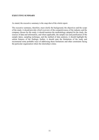 EXECUTIVE SUMMARY
As stated, the executive summary is the snap shot of the whole report.
The executive summary, therefore, must clarify the background, the objectives and the scope
of the study; it should provide a brief overview of the competitiveness of the industry and the
company chosen for the study; it should mention the methodology adopted for the study, the
sources of data and information, and where applicable, the sample size and justification of the
sample taken, sampling technique, and the method of data analysis; it should highlight the
salient features of the findings; further, it should state the limitations of the study and
recommend some probable ways of addressing those limitations and other constraints facing
the particular organization where the internship is done.
11
 