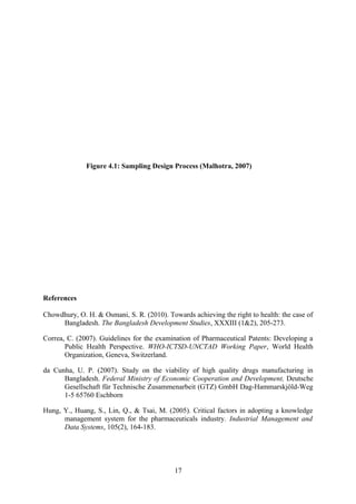 Figure 4.1: Sampling Design Process (Malhotra, 2007)
References
Chowdhury, O. H. & Osmani, S. R. (2010). Towards achieving the right to health: the case of
Bangladesh. The Bangladesh Development Studies, XXXIII (1&2), 205-273.
Correa, C. (2007). Guidelines for the examination of Pharmaceutical Patents: Developing a
Public Health Perspective. WHO-ICTSD-UNCTAD Working Paper, World Health
Organization, Geneva, Switzerland.
da Cunha, U. P. (2007). Study on the viability of high quality drugs manufacturing in
Bangladesh. Federal Ministry of Economic Cooperation and Development, Deutsche
Gesellschaft für Technische Zusammenarbeit (GTZ) GmbH Dag-Hammarskjöld-Weg
1-5 65760 Eschborn
Hung, Y., Huang, S., Lin, Q., & Tsai, M. (2005). Critical factors in adopting a knowledge
management system for the pharmaceuticals industry. Industrial Management and
Data Systems, 105(2), 164-183.
17
 
