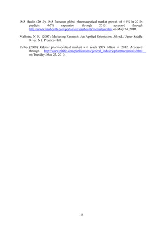 IMS Health (2010). IMS forecasts global pharmaceutical market growth of 4-6% in 2010;
predicts 4-7% expansion through 2013. accessed through
http://www.imshealth.com/portal/site/imshealth/menuitem.html on May 24, 2010.
Malhotra, N. K. (2007). Marketing Research: An Applied Orientation. 5th ed., Upper Saddle
River, NJ: Prentice-Hall.
Piribo (2008). Global pharmaceutical market will reach $929 billion in 2012. Accessed
through http://www.piribo.com/publications/general_industry/pharmaceuticals/html
on Tuesday, May 23, 2010.
18
 