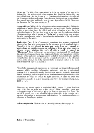 Title Page: The Title of the report should be in the top portion of the page to be
followed by ‘By’ and the name of the student. This should be followed by ‘An
internship report….for the degree of …. Business Administration’, the name of
the department and the university. At the bottom, the date should be mentioned,
first, month, then day, and finally year (for ex., September 4, 2010). Please see
the format on the Title page on page no. 7.
Approval Page: While it is the primary duty of the student to strictly follow the
guidelines of writing his/her internship report, the concerned faculty members
acting as supervisor have the ethical and moral obligation to see that it is
maintained as such. They are thus urged to not only give the students reminders
of not committing what is termed as ‘Plagiarism’ as stated in the next section,
but also cross-check or verify by themselves the authenticity of the information
as presented in the report.
Declaration Page: It is of paramount importance that students understand
clearly, when they write on this page that the internship work is absolutely theirs.
Normally, it is not allowed to copy and paste from any journal or
proceedings, or working papers, or websites or from any other sources,
without proper citation, the work of others, which is termed as
“Plagiarism”. There is, however, one exception: a maximum of 400 words can
be copied in which case these must be presented in inverted quotations with the
name(s) of the author(s) and page number included. The students also need to
remember that it is not enough to state the source of information in the reference
section only; rather, it has to be mentioned also in internal citation in the main
text of the report. Here is an example:
‘Knowledge management encompasses a systemized and integrated managerial
strategy, which combines information technology with the organizational
process’; it is ‘a managerial activity that develops, transfers, transmits, stores and
applies knowledge, as well as provides the members of the organization with real
information to react and make the right decisions, in order to attain the
organization’s goals’ in an ever-changing competitive environment (Hung et al.,
2005, p. 165).
Therefore, any student caught in plagiarism SHALL get an ‘F’ grade, in which
case, s/he has to redo the whole report. They, therefore, must put
references/sources of information whenever they cite any numerical figure (for
ex., GDP growth rate, or no. of public/private universities in the country, etc.),
existing information, or any previous study findings. For citation or references,
please go to the reference section.
Acknowledgements: Please see the acknowledgement section on page 10.
Letter of Transmittal:
2
 