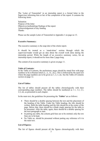 The ‘Letter of Transmittal’ in an internship report is a formal letter to the
Supervisor informing him or her of the completion of the report. It contains the
following items:
Salutation
Purpose of the letter
Objectives/methodology/findings of the report
Acknowledgement of any funding
Thanks
Please see the sample Letter of Transmittal in Appendix-1 on page no 13.
Executive Summary:
The executive summary is the snap shot of the whole report.
It should be treated as a ‘stand-alone’ section through which the
supervisor/reader would get an idea about the overall work done during the
internship period. While the length of an executive summary varies, for an
internship report, it should not be more than 2 page-long.
The content of an executive summary is given on page 11.
Table of Contents:
In the Table of Contents, the preliminary pages should be stated first with page
numbers to be in Roman letters [i., ii., iii., etc.]. This is followed by the main text
where the page numbers are to be given as 1, 2, 3, etc. See the Table of Contents
section on page 12.
List of Tables:
The list of tables should present all the tables chronologically with their
corresponding page numbers. The tables should be numbered as 1.1, 1.2, 2.1,
2.2, etc, as presented in each chapter.
In the main text, the guidelines for presenting the ‘Tables’ are as follows:
• There should be a double spacing between the text and the placement of
the heading of the Table. Under the Table heading, the title should be
written. Both the table heading and the title should be at the center of the
page. Below that, there should be a blank single spacing for the table to
be presented. After the table, again, there should be a double spacing for
the next paragraph to start.
• In putting any table, the column grid lines are to be omitted; only the row
lines are to be kept.
• No Table no. should be presented without putting any reference of it in
the main text.
List of Figures:
The list of figures should present all the figures chronologically with their
3
 