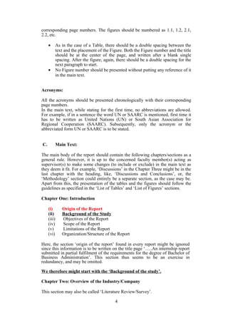 corresponding page numbers. The figures should be numbered as 1.1, 1.2, 2.1,
2.2, etc.
• As in the case of a Table, there should be a double spacing between the
text and the placement of the Figure. Both the Figure number and the title
should be at the center of the page, and written after a blank single
spacing. After the figure, again, there should be a double spacing for the
next paragraph to start.
• No Figure number should be presented without putting any reference of it
in the main text.
Acronyms:
All the acronyms should be presented chronologically with their corresponding
page numbers.
In the main text, while stating for the first time, no abbreviations are allowed.
For example, if in a sentence the word UN or SAARC is mentioned, first time it
has to be written as United Nations (UN) or South Asian Association for
Regional Cooperation (SAARC). Subsequently, only the acronym or the
abbreviated form UN or SAARC is to be stated.
C. Main Text:
The main body of the report should contain the following chapters/sections as a
general rule. However, it is up to the concerned faculty member(s) acting as
supervisor(s) to make some changes (to include or exclude) in the main text as
they deem it fit. For example, ‘Discussions’ in the Chapter Three might be in the
last chapter with the heading, like, ‘Discussions and Conclusions’, or, the
‘Methodology’ section could entirely be a separate section, as the case may be.
Apart from this, the presentation of the tables and the figures should follow the
guidelines as specified in the ‘List of Tables’ and ‘List of Figures’ sections.
Chapter One: Introduction
(i) Origin of the Report
(ii) Background of the Study
(iii) Objectives of the Report
(iv) Scope of the Report
(v) Limitations of the Report
(vi) Organization/Structure of the Report
Here, the section ‘origin of the report’ found in every report might be ignored
since this information is to be written on the title page ‘…..An internship report
submitted in partial fulfilment of the requirements for the degree of Bachelor of
Business Administration’. This section thus seems to be an exercise in
redundancy, and may be omitted.
We therefore might start with the ‘Background of the study’.
Chapter Two: Overview of the Industry/Company
This section may also be called ‘Literature Review/Survey’.
4
 