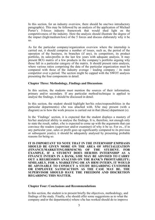 In this section, for an industry overview, there should be one/two introductory
paragraph(s). This may be followed by an analysis of the application of Michael
Porter’s 5-forces industry framework that would shed light on the
competitiveness of the industry. Here the analysis should illustrate the degree of
the impact (high/medium/low) of the 5 forces and discuss elaborately why it be
so.
As for the particular company/organization overview where the internship is
carried out, it should comprise a number of issues, such as, the period of the
operation of the business, its branches (if any), its competitors, its product
portfolio, its sales/profits in the last few years with adequate analysis. It may
present BCG matrix of a few products in the company’s portfolio arguing why
those fall in a particular category of the matrix. It should present ratio analysis,
where various ratios comprising the data of the particular organization must be
compared with those of the industry average / leading company / its main
competitor over a period. The section might be capped with the SWOT analysis
presenting the four components in detail.
Chapter Three: Methodology, Findings and Discussions
In this section, the students must mention the sources of their information,
primary and/or secondary. If any particular method/technique is applied to
analyse the findings, it should be discussed in detail.
In this section, the student should highlight her/his roles/responsibilities in the
particular department(s) s/he was attached with. S/he may present (with a
diagram) as to how the work process is carried out in that (those) department (s).
In the ‘Findings’ section, it is expected that the student displays a mastery of
his/her analytical ability to analyse the findings. It is, therefore, not enough only
to state the result, rather, s/he is expected to come up with the arguments that can
convince the readers (supervisor and/or examiner) of why it be so. For ex., if in
any particular year, sales or profit goes up significantly compared to its previous
or subsequent year(s), it should be adequately analysed by presenting probable
reasons for being so.
IT IS IMPORTANT TO NOTE THAT IN THE INTERNSHIP EMPHASIS
SHOULD BE GIVEN MORE ON THE AREA OF SPECIALIZATION
(FINANCE/MARKETING/HRM/SCM) OF THE STUDENT. FOR
EXAMPLE, IF A STUDENT DOES HER/HIS INTERNSHIP AS A
FINANCE INTERN IN A BANK, S/HE MAY BE ADVISED TO CARRY
OUT A REGRESSION ANALYSIS ON THE BANK’S PROFITABILITY;
SIMILARLY, FOR A MARKETING OR AN HRM INTERN, IT WOULD
BE ADVISABLE TO CONDUCT A STUDY REGARDING CUSTOMER
OR EMPLOYEE SATISFACTION AS THE CASE MAY BE. THE
SUPERVISOR SHOULD HAVE THE FREEDOM AND DISCRETION
REGARDING THIS MATTER.
Chapter Four: Conclusions and Recommendations
In this section, the student is to present briefly the objectives, methodology, and
findings of the study. Finally, s/he should offer some suggestions as to what the
company and/or the department(s) where s/he has worked should do to improve
5
 