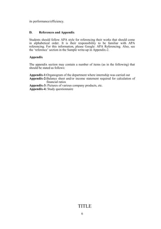 its performance/efficiency.
D. References and Appendix
Students should follow APA style for referencing their works that should come
in alphabetical order. It is their responsibility to be familiar with APA
referencing. For this information, please Google: APA Referencing. Also, see
the ‘reference’ section in the Sample write-up in Appendix-2.
Appendix
The appendix section may contain a number of items (as in the following) that
should be stated as follows:
Appendix-1:Organogram of the department where internship was carried out
Appendix-2:Balance sheet and/or income statement required for calculation of
financial ratios
Appendix-3: Pictures of various company products, etc.
Appendix-4: Study questionnaire
TITLE
6
 