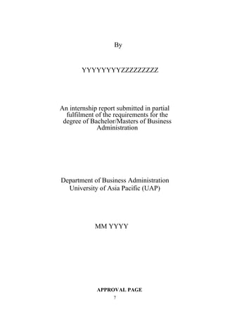 By
YYYYYYYYZZZZZZZZZ
An internship report submitted in partial
fulfilment of the requirements for the
degree of Bachelor/Masters of Business
Administration
Department of Business Administration
University of Asia Pacific (UAP)
MM YYYY
APPROVAL PAGE
7
 