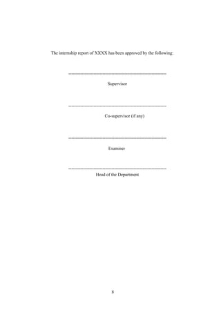 The internship report of XXXX has been approved by the following:
------------------------------------------------------------------
Supervisor
------------------------------------------------------------------
Co-supervisor (if any)
------------------------------------------------------------------
Examiner
------------------------------------------------------------------
Head of the Department
8
 