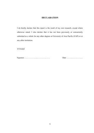 DECLARATION
I do hereby declare that this report is the result of my own research, except where
otherwise stated. I also declare that it has not been previously or concurrently
submitted as a whole for any other degrees at University of Asia Pacific (UAP) or at
any other institution.
YYYZZZ
Signature …………………………………… Date ……………………..
9
 