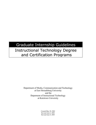 Graduate Internship Guidelines
Instructional Technology Degree
   and Certification Programs




    Department of Media, Communication and Technology
               at East Stroudsburg University
                           and the
           Deparment of Instructional Technology
                   at Kutztown University




                     Created May 28, 2002
                     Revised June 6, 2002
                     Revised June 8, 2005
 
