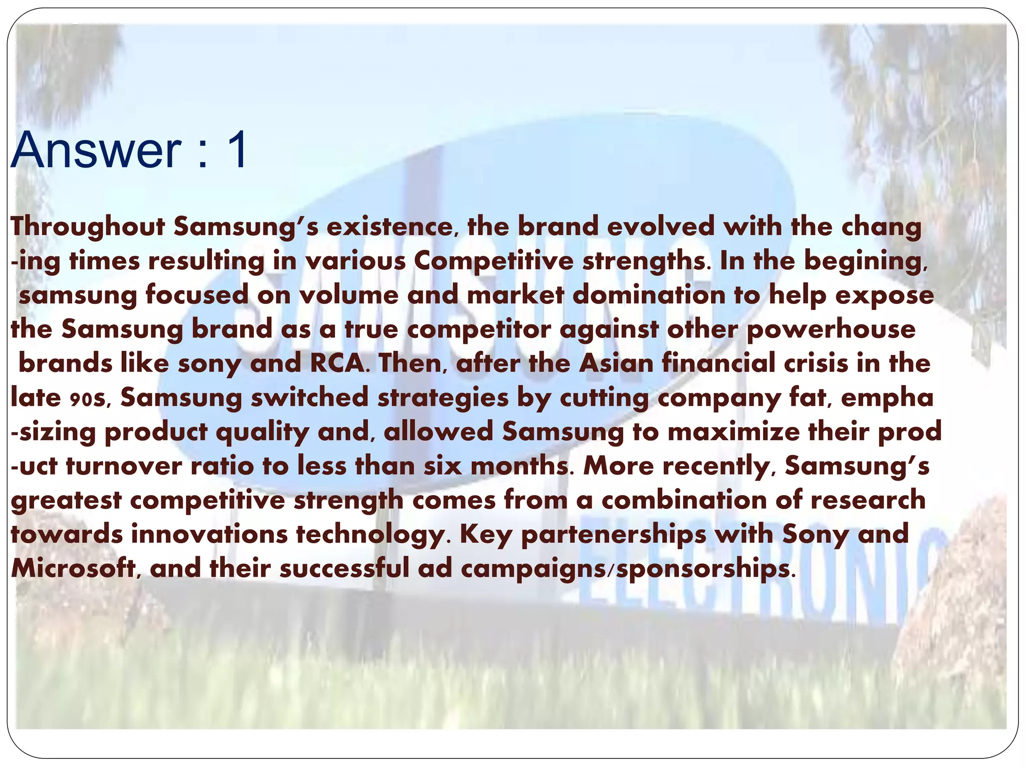 Answer : 1
Throughout Samsung’s existence, the brand evolved with the chang
-ing times resulting in various Competitive strengths. In the begining,
samsung focused on volume and market domination to help expose
the Samsung brand as a true competitor against other powerhouse
brands like sony and RCA. Then, after the Asian financial crisis in the
late 90s, Samsung switched strategies by cutting company fat, empha
-sizing product quality and, allowed Samsung to maximize their prod
-uct turnover ratio to less than six months. More recently, Samsung’s
greatest competitive strength comes from a combination of research
towards innovations technology. Key partenerships with Sony and
Microsoft, and their successful ad campaigns/sponsorships.
 