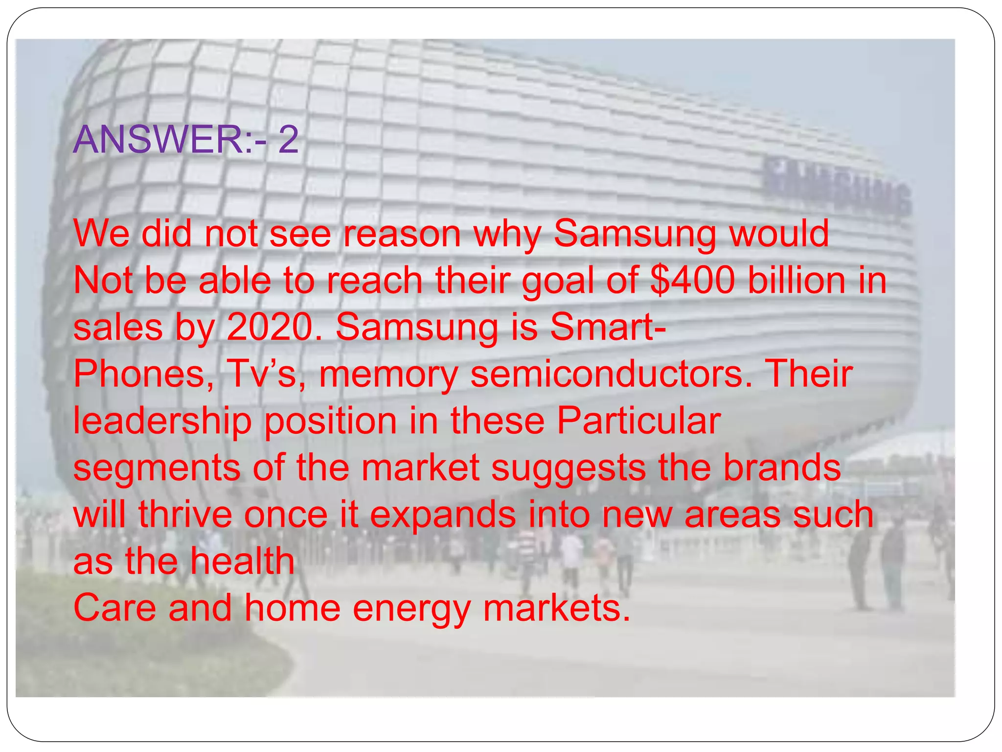 ANSWER:- 2
We did not see reason why Samsung would
Not be able to reach their goal of $400 billion in
sales by 2020. Samsung is Smart-
Phones, Tv’s, memory semiconductors. Their
leadership position in these Particular
segments of the market suggests the brands
will thrive once it expands into new areas such
as the health
Care and home energy markets.
 