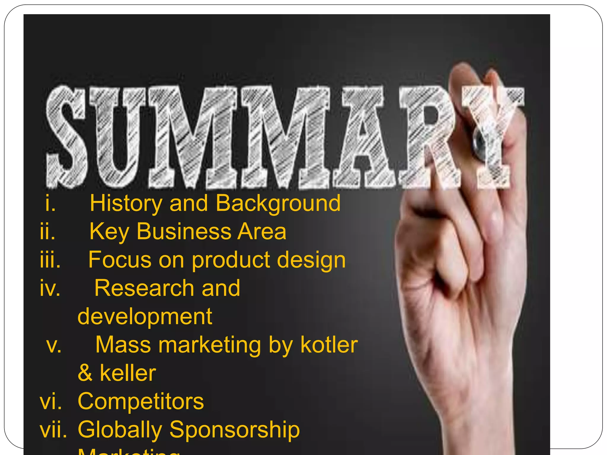 i. History and Background
ii. Key Business Area
iii. Focus on product design
iv. Research and
development
v. Mass marketing by kotler
& keller
vi. Competitors
vii. Globally Sponsorship
 