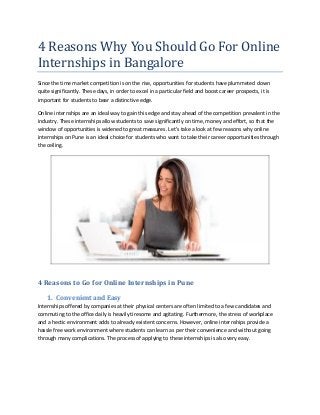 4 Reasons Why You Should Go For Online
Internships in Bangalore
Since the time market competition is on the rise, opportunities for students have plummeted down
quite significantly. These days, in order to excel in a particular field and boost career prospects, it is
important for students to bear a distinctive edge.
Online internships are an ideal way to gain this edge and stay ahead of the competition prevalent in the
industry. These internships allow students to save significantly on time, money and effort, so that the
window of opportunities is widened to great measures. Let’s take a look at few reasons why online
internships on Pune is an ideal choice for students who want to take their career opportunities through
the ceiling.
4 Reasons to Go for Online Internships in Pune
1. Convenient and Easy
Internships offered by companies at their physical centers are often limited to a few candidates and
commuting to the office daily is heavily tiresome and agitating. Furthermore, the stress of workplace
and a hectic environment adds to already existent concerns. However, online internships provide a
hassle free work environment where students can learn as per their convenience and without going
through many complications. The process of applying to these internships is also very easy.
 