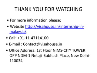 THANK YOU FOR WATCHING
• For more information please:
• Website http://visahouse.in/internship-in-
malaysia/.
• Call: +91-11-47114100.
• E-mail : Contact@visahouse.in
• Office Address: 1st Floor NIMS-CITY TOWER
OPP NDM-1 Netaji Subhash Place, New Delhi-
110034.
 