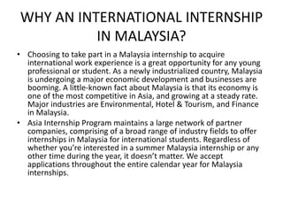 WHY AN INTERNATIONAL INTERNSHIP
IN MALAYSIA?
• Choosing to take part in a Malaysia internship to acquire
international work experience is a great opportunity for any young
professional or student. As a newly industrialized country, Malaysia
is undergoing a major economic development and businesses are
booming. A little-known fact about Malaysia is that its economy is
one of the most competitive in Asia, and growing at a steady rate.
Major industries are Environmental, Hotel & Tourism, and Finance
in Malaysia.
• Asia Internship Program maintains a large network of partner
companies, comprising of a broad range of industry fields to offer
internships in Malaysia for international students. Regardless of
whether you’re interested in a summer Malaysia internship or any
other time during the year, it doesn’t matter. We accept
applications throughout the entire calendar year for Malaysia
internships.
 