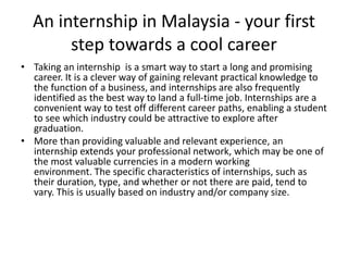 An internship in Malaysia - your first
step towards a cool career
• Taking an internship is a smart way to start a long and promising
career. It is a clever way of gaining relevant practical knowledge to
the function of a business, and internships are also frequently
identified as the best way to land a full-time job. Internships are a
convenient way to test off different career paths, enabling a student
to see which industry could be attractive to explore after
graduation.
• More than providing valuable and relevant experience, an
internship extends your professional network, which may be one of
the most valuable currencies in a modern working
environment. The specific characteristics of internships, such as
their duration, type, and whether or not there are paid, tend to
vary. This is usually based on industry and/or company size.
 