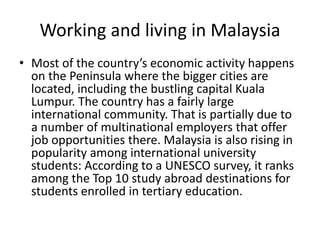 Working and living in Malaysia
• Most of the country’s economic activity happens
on the Peninsula where the bigger cities are
located, including the bustling capital Kuala
Lumpur. The country has a fairly large
international community. That is partially due to
a number of multinational employers that offer
job opportunities there. Malaysia is also rising in
popularity among international university
students: According to a UNESCO survey, it ranks
among the Top 10 study abroad destinations for
students enrolled in tertiary education.
 