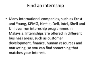 Find an internship
• Many international companies, such as Ernst
and Young, KPMG, Nestle, Dell, Intel, Shell and
Unilever run internship programmes in
Malaysia. Internships are offered in different
business areas, such as customer
development, finance, human resources and
marketing, so you can find something that
matches your interest.
 
