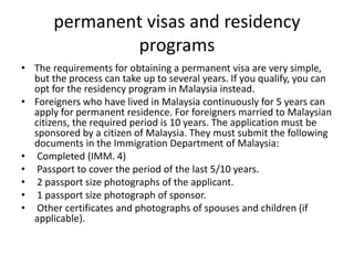 permanent visas and residency
programs
• The requirements for obtaining a permanent visa are very simple,
but the process can take up to several years. If you qualify, you can
opt for the residency program in Malaysia instead.
• Foreigners who have lived in Malaysia continuously for 5 years can
apply for permanent residence. For foreigners married to Malaysian
citizens, the required period is 10 years. The application must be
sponsored by a citizen of Malaysia. They must submit the following
documents in the Immigration Department of Malaysia:
• Completed (IMM. 4)
• Passport to cover the period of the last 5/10 years.
• 2 passport size photographs of the applicant.
• 1 passport size photograph of sponsor.
• Other certificates and photographs of spouses and children (if
applicable).
 
