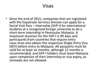 Visas
• Since the end of 2015, companies that are registered
with the Expatriate Services Division can apply for a
Social Visit Pass – Internship (SVP-I) for international
students at a recognised foreign university to do a
short-term internship in Peninsular Malaysia. A
maximum duration for the SVP-I is 90 days and
participants from countries that require entry
visas must also obtain the respective Single Entry Visa
(SEV) before entry to Malaysia. All passports must be
valid for at least six months, although 12 months is
recommended, and SVP-I holders must leave Malaysia
upon completion of their internship or visa expiry, as
renewals are not allowed.
 