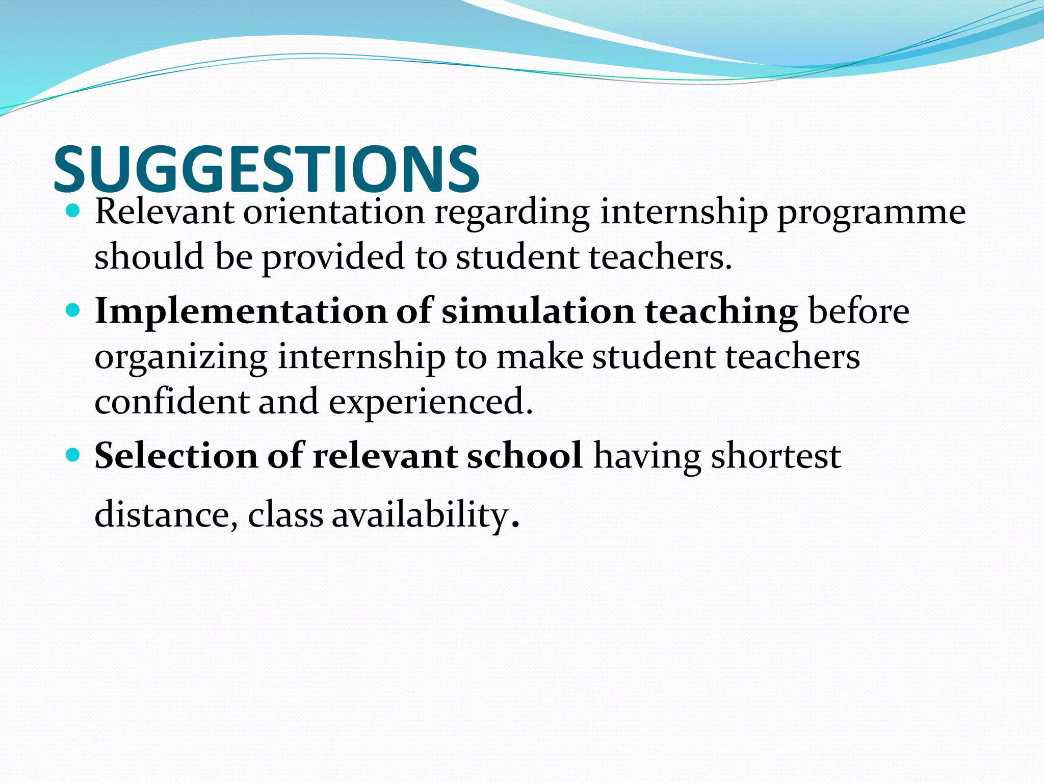 SUGGESTIONS Relevant orientation regarding internship programme
should be provided to student teachers.
 Implementation of simulation teaching before
organizing internship to make student teachers
confident and experienced.
 Selection of relevant school having shortest
distance, class availability.
 