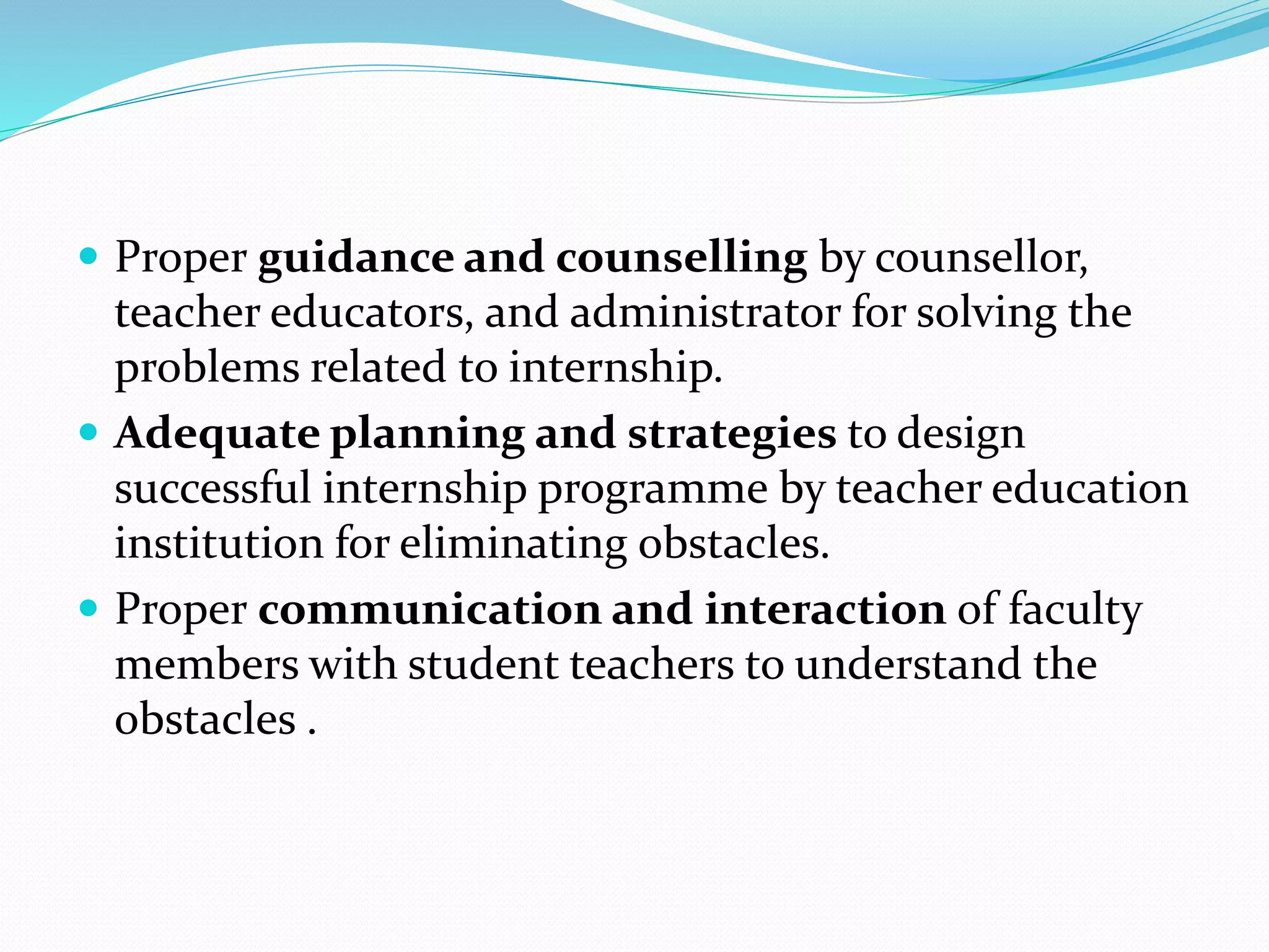  Proper guidance and counselling by counsellor,
teacher educators, and administrator for solving the
problems related to internship.
 Adequate planning and strategies to design
successful internship programme by teacher education
institution for eliminating obstacles.
 Proper communication and interaction of faculty
members with student teachers to understand the
obstacles .
 