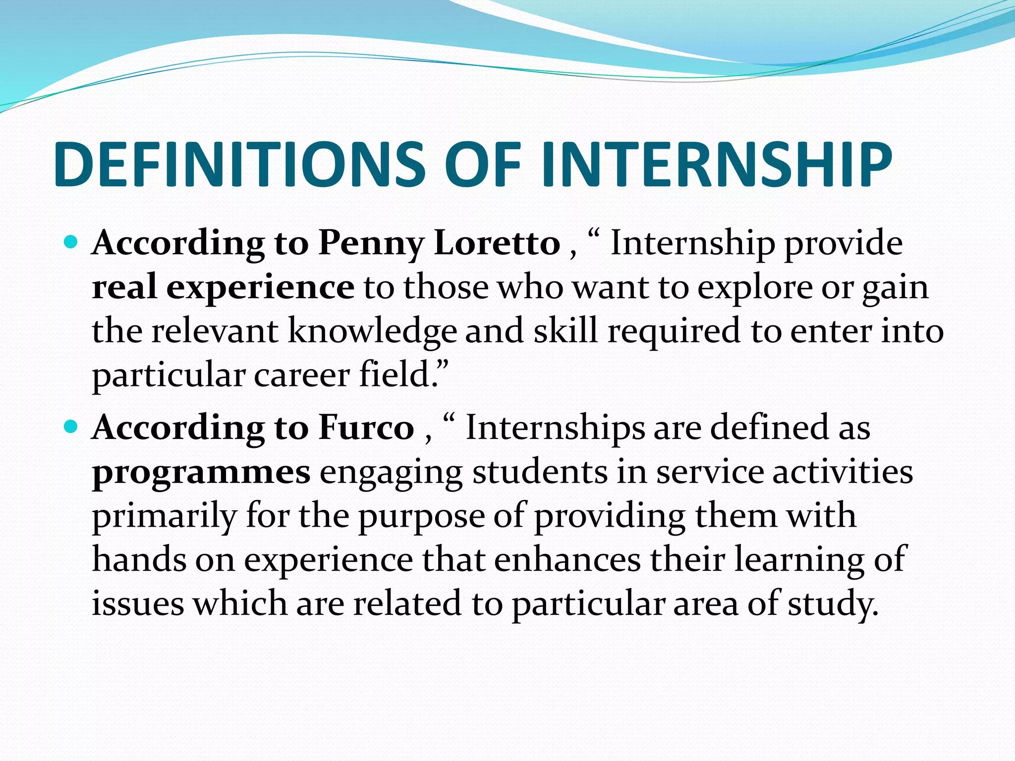 DEFINITIONS OF INTERNSHIP
 According to Penny Loretto , “ Internship provide
real experience to those who want to explore or gain
the relevant knowledge and skill required to enter into
particular career field.”
 According to Furco , “ Internships are defined as
programmes engaging students in service activities
primarily for the purpose of providing them with
hands on experience that enhances their learning of
issues which are related to particular area of study.
 