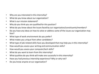 • Why are you interested in this Internship?
• What do you know about our organization?
• What is our mission statement?
• Why do you think you are qualified for this position?
• What do you know about the issues faced by our organization/constituents/members?
• Do you have any ideas on how to solve or address some of the issues our organization may
face?
• What type of work environment do you prefer?
• What makes you unique from other candidates?
• What type of job-related skills have you developed that may help you in this internship?
• How would you assess your writing and communication skills?
• How would you assess your computer/tech skills?
• What do you want to learn from this internship?
• What qualities do you think will make one successful in this internship?
• Have you had previous internship experience? Why or why not?
• Do you know anyone at our organization?
 