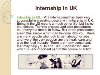 Internship in UK 
Intership in UK - Vira international has been very 
successful in providing people with intership in UK. 
Being in the US means a much better life, but it's not 
that simple. There is process and also procedures 
that everyone needs to follow. But these procedures 
aren't that simple which can be done it by you. There 
are many people who look to visit abroad for jobs 
and two of the very popular are the healthcare and 
also the food industry. There are many consultants 
that may help you to find Tier 3 Sponsor for Chef 
which is very important part of the course of action. 
 