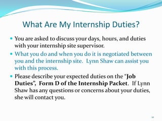 What Are My Internship Duties?You are asked to discuss your days, hours, and duties with your internship site supervisor.What you do and when you do it is negotiated between you and the internship site.  Lynn Shaw can assist you with this process.Please describe your expected duties on the “Job Duties”,  Form D of the Internship Packet.  If Lynn Shaw has any questions or concerns about your duties, she will contact you.10