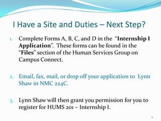 I Have a Site and Duties – Next Step?Complete Forms A, B, C, and D in the  “Internship I Application”.  These forms can be found in the “Files” section of the Human Services Group on Campus Connect.Email, fax, mail, or drop off your application to  Lynn Shaw in NMC 224C.  Lynn Shaw will then grant you permission for you to register for HUMS 201 – Internship I.11