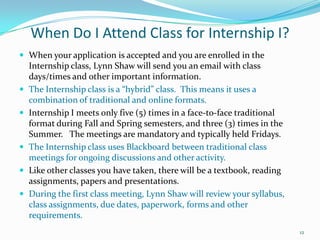 When Do I Attend Class for Internship I?When your application is accepted and you are enrolled in the Internship class, Lynn Shaw will send you an email with class days/times and other important information.The Internship class is a “hybrid” class.  This means it uses a combination of traditional and online formats.Internship I meets only five (5) times in a face-to-face traditional format during Fall and Spring semesters, and three (3) times in the Summer.   The meetings are mandatory and typically held Fridays.The Internship class uses Blackboard between traditional class meetings for ongoing discussions and other activity.Like other classes you have taken, there will be a textbook, reading assignments, papers and presentations.During the first class meeting, Lynn Shaw will review your syllabus, class assignments, due dates, paperwork, forms and other requirements.12