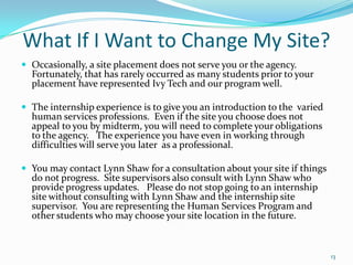 What If I Want to Change My Site?Occasionally, a site placement does not serve you or the agency.  Fortunately, that has rarely occurred as many students prior to your placement have represented Ivy Tech and our program well.The internship experience is to give you an introduction to the  varied human services professions.  Even if the site you choose does not appeal to you by midterm, you will need to complete your obligations to the agency.   The experience you have even in working through difficulties will serve you later  as a professional.You may contact Lynn Shaw for a consultation about your site if things do not progress.  Site supervisors also consult with Lynn Shaw who provide progress updates.   Please do not stop going to an internship site without consulting with Lynn Shaw and the internship site supervisor.  You are representing the Human Services Program and other students who may choose your site location in the future.13
