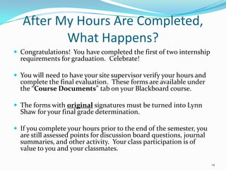 After My Hours Are Completed, What Happens?Congratulations!  You have completed the first of two internship requirements for graduation.  Celebrate!You will need to have your site supervisor verify your hours and complete the final evaluation.  These forms are available under the “Course Documents” tab on your Blackboard course.The forms with original signatures must be turned into Lynn Shaw for your final grade determination.If you complete your hours prior to the end of the semester, you are still assessed points for discussion board questions, journal summaries, and other activity.  Your class participation is of value to you and your classmates.14