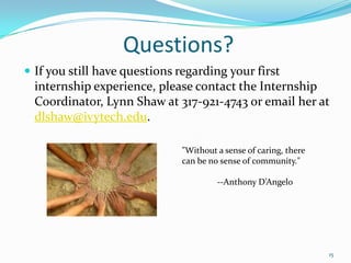 Questions?If you still have questions regarding your first internship experience, please contact the Internship Coordinator, Lynn Shaw at 317-921-4743 or email her at dlshaw@ivytech.edu.15"Without a sense of caring, there can be no sense of community." 	--Anthony D’Angelo