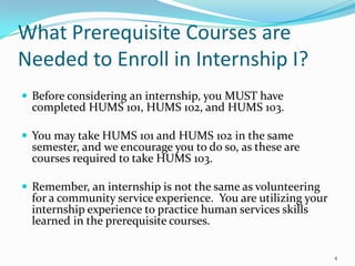 What Prerequisite Courses are Needed to Enroll in Internship I?Before considering an internship, you MUST have completed HUMS 101, HUMS 102, and HUMS 103.You may take HUMS 101 and HUMS 102 in the same semester, and we encourage you to do so, as these are courses required to take HUMS 103.Remember, an internship is not the same as volunteering for a community service experience.  You are utilizing your internship experience to practice human services skills learned in the prerequisite courses.4