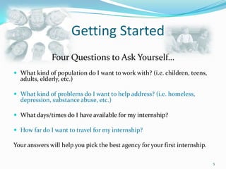 Getting StartedFour Questions to Ask Yourself…What kind of population do I want to work with? (i.e. children, teens, adults, elderly, etc.)What kind of problems do I want to help address? (i.e. homeless, depression, substance abuse, etc.)What days/times do I have available for my internship?How far do I want to travel for my internship?Your answers will help you pick the best agency for your first internship.5