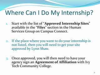 Where Can I Do My Internship?Start with the list of “Approved Internship Sites” available in the “Files” section in the Human Services Group on Campus Connect.If the place where you want to do your internship is not listed, then you will need to get your site approved by Lynn Shaw.Once approved, you will then need to have your agency sign an Agreement of Affiliation with Ivy Tech Community College.  6