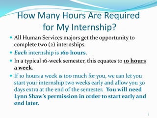 How Many Hours Are Required for My Internship?All Human Services majors get the opportunity to complete two (2) internships.Each internship is 160 hours.In a typical 16-week semester, this equates to 10 hours a week.If 10 hours a week is too much for you, we can let you start your internship two weeks early and allow you 30 days extra at the end of the semester.  You will need Lynn Shaw’s permission in order to start early and end later.7