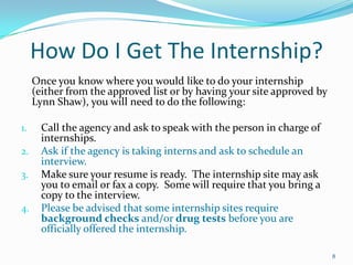 How Do I Get The Internship?	Once you know where you would like to do your internship (either from the approved list or by having your site approved by Lynn Shaw), you will need to do the following:Call the agency and ask to speak with the person in charge of internships.Ask if the agency is taking interns and ask to schedule an interview.Make sure your resume is ready.  The internship site may ask you to email or fax a copy.  Some will require that you bring a copy to the interview.  Please be advised that some internship sites require background checks and/or drug tests before you are officially offered the internship.  8