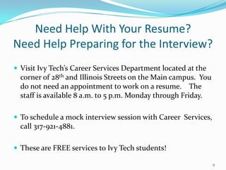Need Help With Your Resume?Need Help Preparing for the Interview?Visit Ivy Tech’s Career Services Department located at the corner of 28th and Illinois Streets on the Main campus.  You do not need an appointment to work on a resume.    The staff is available 8 a.m. to 5 p.m. Monday through Friday.To schedule a mock interview session with Career  Services, call 317-921-4881.These are FREE services to Ivy Tech students!9